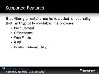 Supported Features
BlackBerry smartphones have added functionality
that isn’t typically available in a browser
• Push Content
• Offline forms
• Web Feeds
• GPS
• Content auto-matching
 