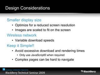 Design Considerations
Smaller display size
• Optimize for a reduced screen resolution
• Images are scaled to fit on the screen
Wireless network
• Variable download speeds
Keep it Simple!!
• Avoid excessive download and rendering times
• Only use JavaScript® when required
• Complex pages can be hard to navigate
 