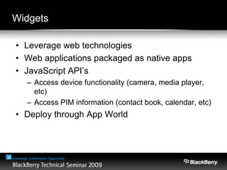 Widgets
• Leverage web technologies
• Web applications packaged as native apps
• JavaScript API’s
– Access device functionality (camera, media player,
etc)
– Access PIM information (contact book, calendar, etc)
• Deploy through App World
 