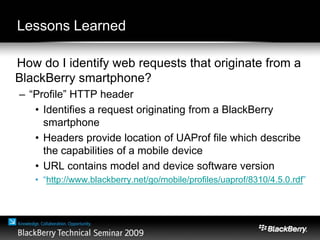Lessons Learned
How do I identify web requests that originate from a
BlackBerry smartphone?
– “Profile” HTTP header
• Identifies a request originating from a BlackBerry
smartphone
• Headers provide location of UAProf file which describe
the capabilities of a mobile device
• URL contains model and device software version
• “http://www.blackberry.net/go/mobile/profiles/uaprof/8310/4.5.0.rdf”
 