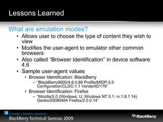 Lessons Learned
What are emulation modes?
• Allows user to choose the type of content they wish to
view
• Modifies the user-agent to emulator other common
browsers
• Also called “Browser Identification” in device software
4.6
• Sample user-agent values
• Browser Identification: BlackBerry
– “BlackBerry9000/4.6.0.89 Profile/MIDP-2.0
Configuration/CLDC-1.1 VendorID/179”
• Browser Identification: Firefox
– “Mozilla/5.0 (Windows; U; Windows NT 5.1; rv:1.8.1.14)
Gecko/20080404 Firefox/2.0.0.14”
 