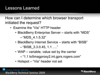 Lessons Learned
How can I determine which browser transport
initiated the request?
• Examine the “Via” HTTP header
• BlackBerry Enterprise Server – starts with “MDS”
– “MDS_4.1.5.32”
• BlackBerry Internet Service – starts with “BISB”
– “BISB_3.3.0.45, 1.1 ….”
• WAP – variable, value set by the carrier
– “1.1 to5magproxy2.int.gprs.rogers.com”
• Hotspot – “Via” header not set
 