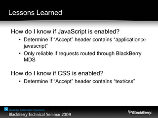 Lessons Learned
How do I know if JavaScript is enabled?
• Determine if “Accept” header contains “application:x-
javascript”
• Only reliable if requests routed through BlackBerry
MDS
How do I know if CSS is enabled?
• Determine if “Accept” header contains “text/css”
 
