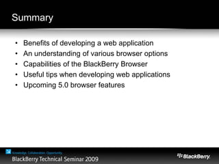 Summary
• Benefits of developing a web application
• An understanding of various browser options
• Capabilities of the BlackBerry Browser
• Useful tips when developing web applications
• Upcoming 5.0 browser features
 