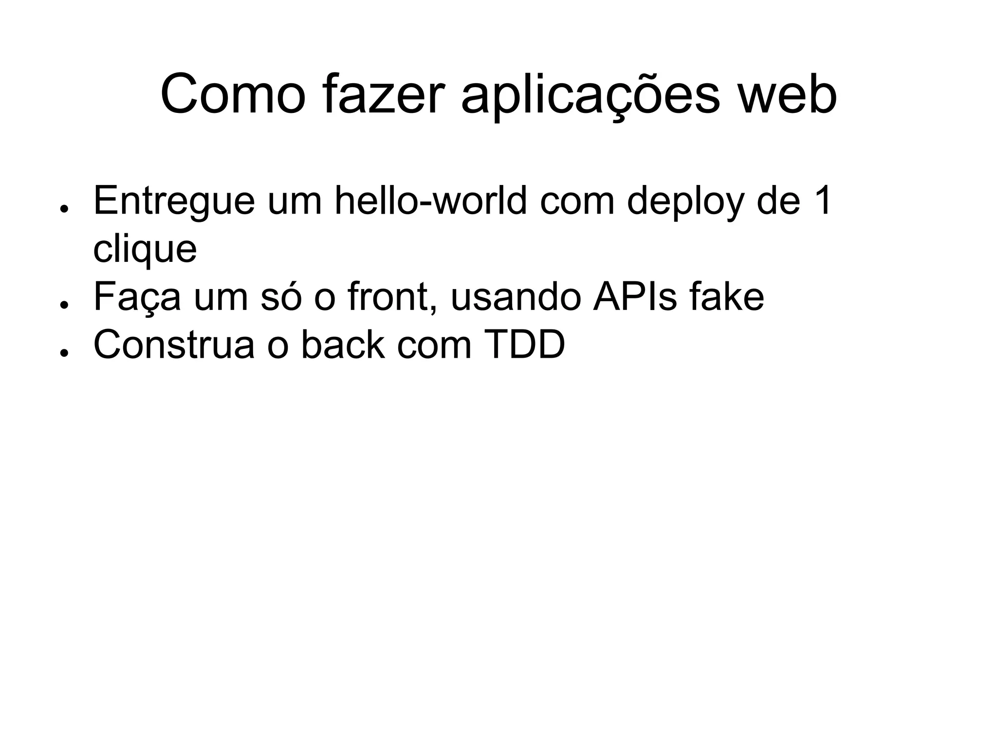 Como fazer aplicações web
● Entregue um hello-world com deploy de 1
clique
● Faça um só o front, usando APIs fake
● Construa o back com TDD
 