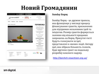 Новий Громадянин
Sunday Борщ
Sunday Борщ - це дружня трапеза,
яка функціонує у вигляді процесу
фінансування грантів, призначених
для підтримки незалежних ідей та
ініціатив. Розмір грантів формується
залежно від кількості проданих
запрошень на Борщ. Присутні гості
будуть голосувати за ідеї,
представлені в «меню» події. Автору
ідеї, яка зібрала більшість голосів,
буде вручено грант на подальшу
розробку власного задуму.
http://borshch.newcitizen.org.ua/
 