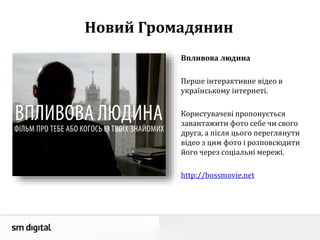Новий Громадянин
Впливова людина
Перше інтерактивне відео в
українському інтернеті.
Користувачеві пропонується
завантажити фото себе чи свого
друга, а після цього переглянути
відео з цим фото і розповсюдити
його через соціальні мережі.
http://bossmovie.net
 
