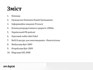Зміст
1. Команда
2. Громадська Кампанія Новий Громадянин
3. Інформаційне видання Pressa.tj
4. Клініка репродуктивного здоров’я «ISIDA»
5. Український PR-podcast
6. Одяговий лейбл Abel Fakel
7. Веб2.0-ресурс для книговидавців - Книгоспілька
8. Mediacamp Kyiv 2009
9. Drupalcamp Kyiv 2009
10. Blogcamp CEE 2008
 
