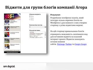 Віджети для групи блоґів компанії Агора
Результат:
Розроблено wordpress-плагін, який
інтегрує кілька окремих блоґів на
Wordpress і для кожного з них створює
сторінку з усіма віджетами мережі.
На цій сторінці прихильники блоґів
отримують можливість скопіювати код
для вставким віджета на власний
інтернет проект. Віджети показують
останні новини
сайтів Пліткар, Тюбик та Спорт-Спорт.
 