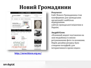 Новий Громадянин
Результат:
Сайт Нового Громадянина став
платформою для громадських
організацій і найбільш
відвідуваним
сайтом громадської ініціативи в
Україні.
Андрій Клен:
«Основний акцент поставлено на
зоні медіабоксу із якісно
ретушованими фото та колажами.
Окрім дизайну ресурсу, було
створено інтерфейс для
інтерактивного промо-відео»
http://newcitizen.org.ua/
 