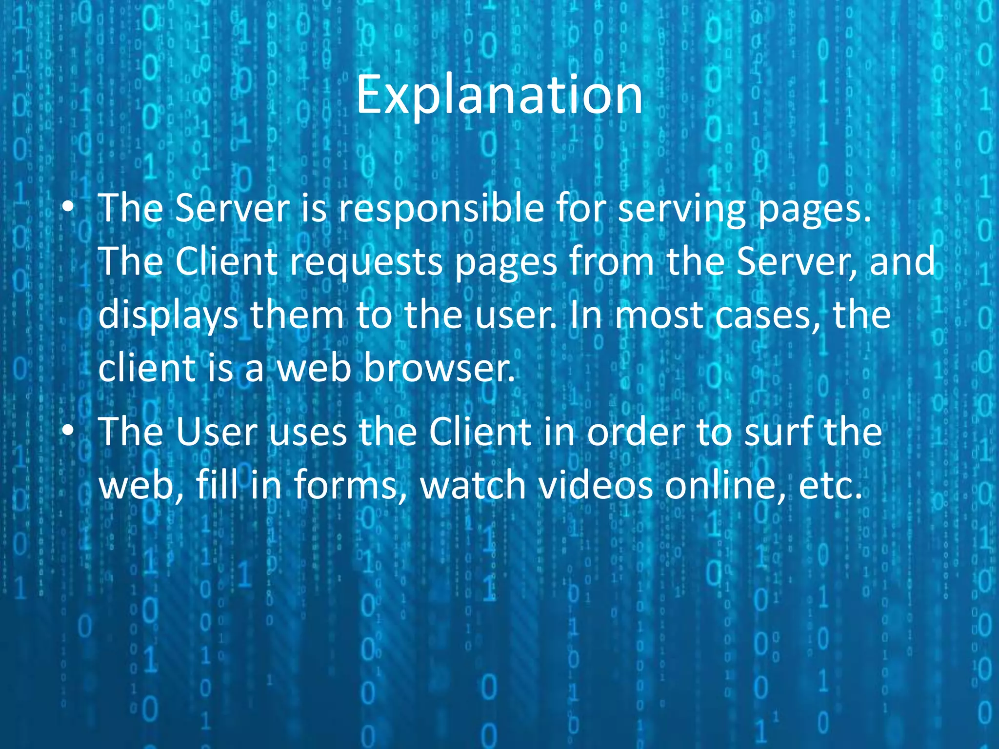 Explanation • The Server is responsible for serving pages. The Client requests pages from the Server, and displays them to the user. In most cases, the client is a web browser. • The User uses the Client in order to surf the web, fill in forms, watch videos online, etc. 