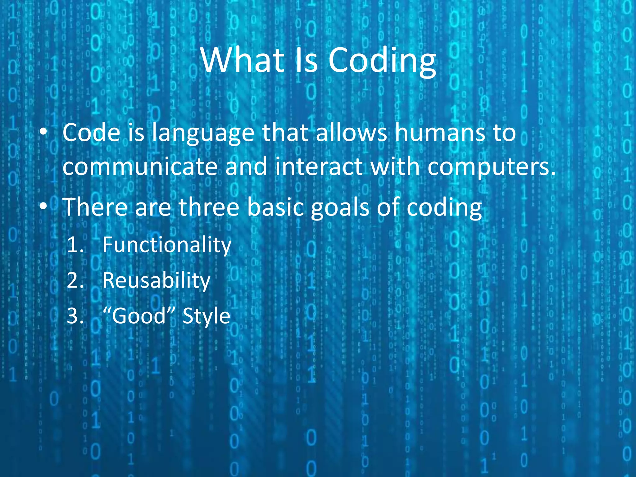 What Is Coding • Code is language that allows humans to communicate and interact with computers. • There are three basic goals of coding 1. Functionality 2. Reusability 3. “Good” Style 