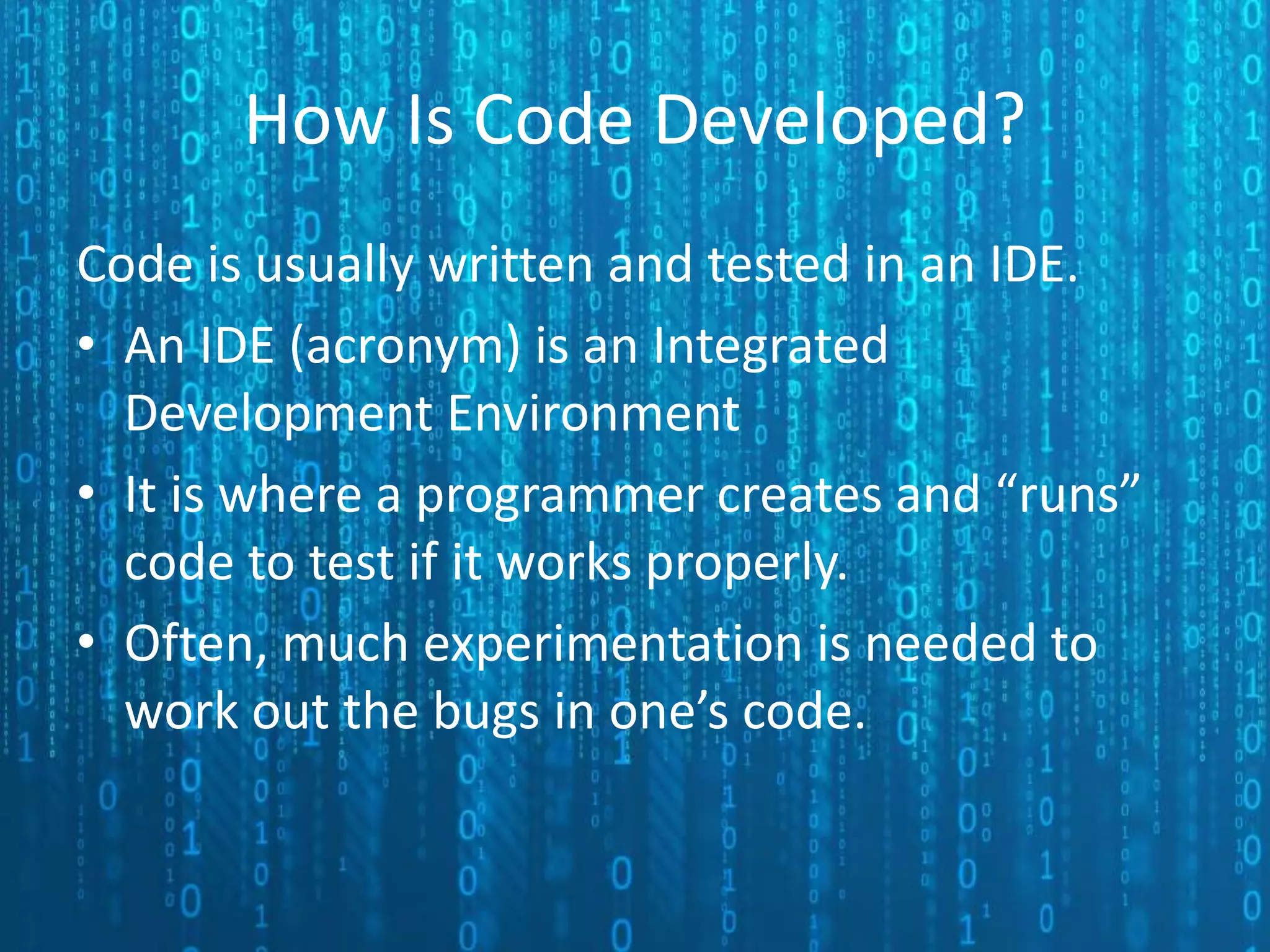 How Is Code Developed? Code is usually written and tested in an IDE. • An IDE (acronym) is an Integrated Development Environment • It is where a programmer creates and “runs” code to test if it works properly. • Often, much experimentation is needed to work out the bugs in one’s code. 