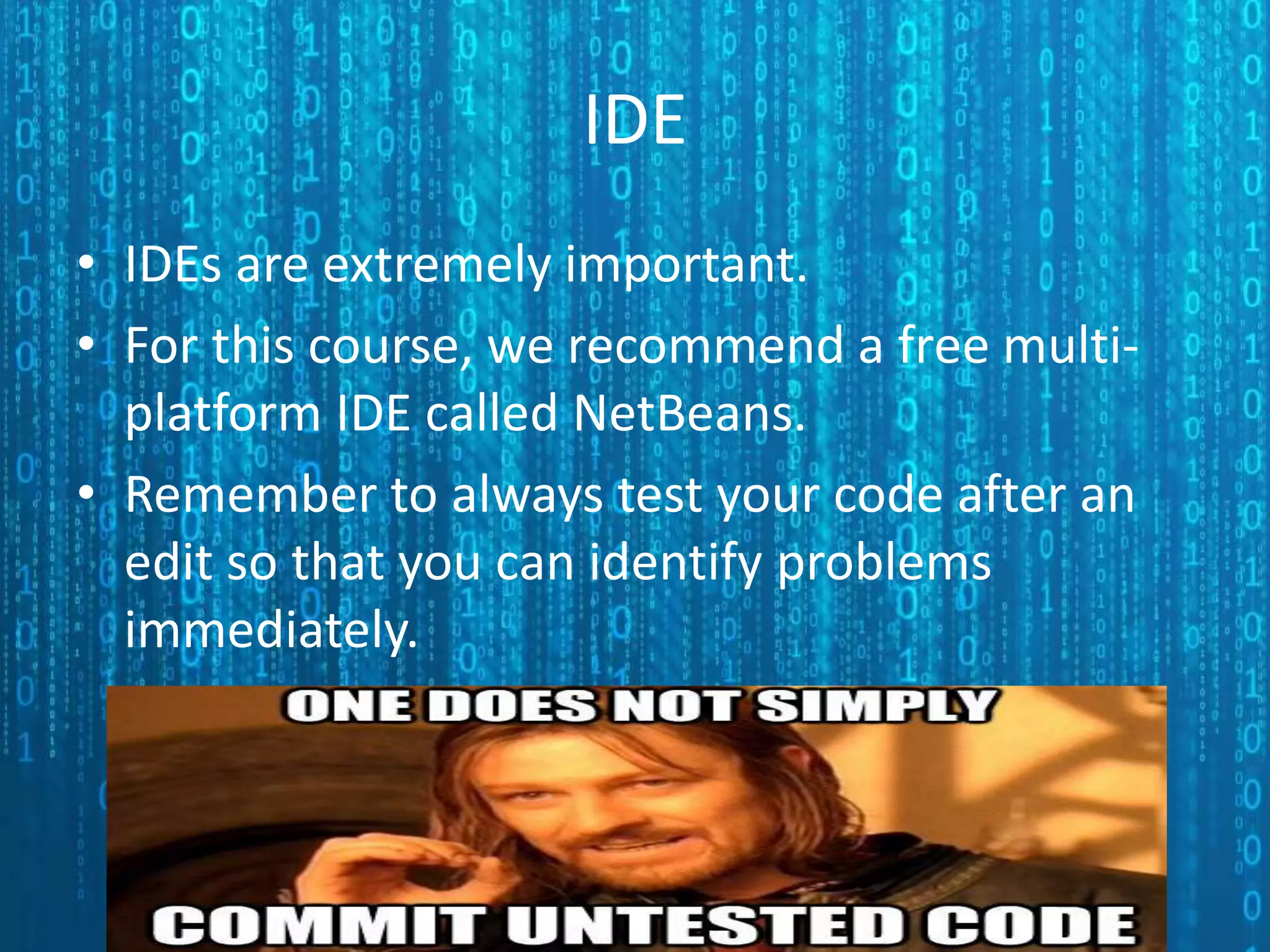 IDE • IDEs are extremely important. • For this course, we recommend a free multi- platform IDE called NetBeans. • Remember to always test your code after an edit so that you can identify problems immediately. 