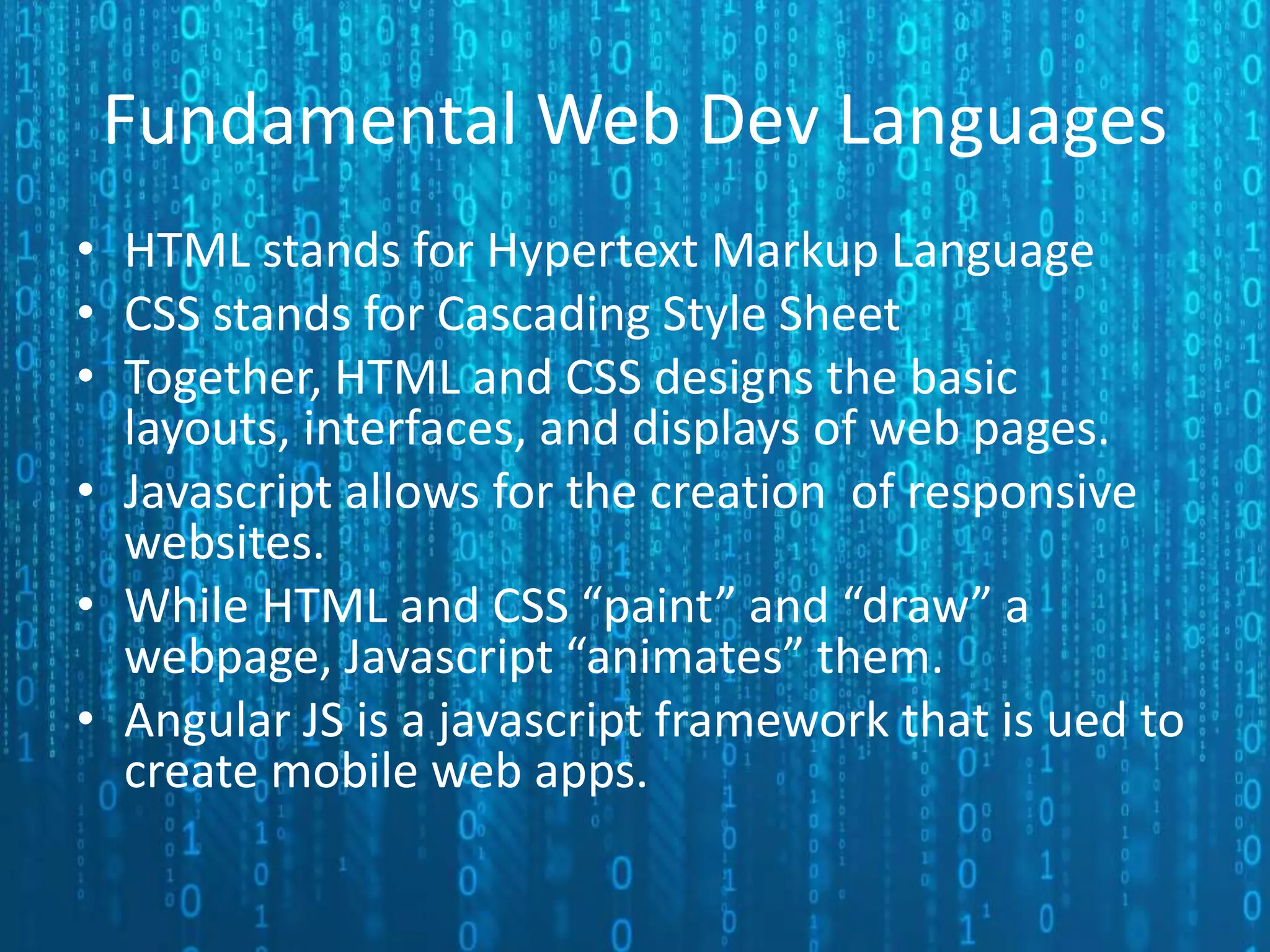 Fundamental Web Dev Languages • HTML stands for Hypertext Markup Language • CSS stands for Cascading Style Sheet • Together, HTML and CSS designs the basic layouts, interfaces, and displays of web pages. • Javascript allows for the creation of responsive websites. • While HTML and CSS “paint” and “draw” a webpage, Javascript “animates” them. • Angular JS is a javascript framework that is ued to create mobile web apps. 