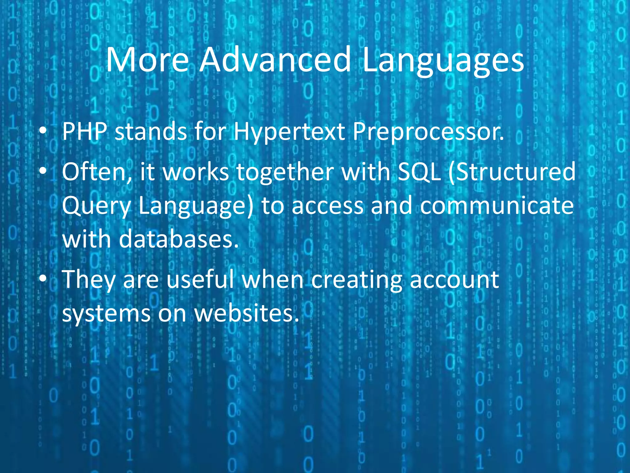 More Advanced Languages • PHP stands for Hypertext Preprocessor. • Often, it works together with SQL (Structured Query Language) to access and communicate with databases. • They are useful when creating account systems on websites. 