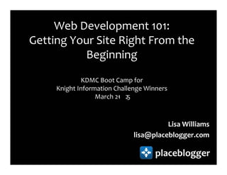 Web Development 101:
Getting Your Site Right From the
          Beginning
             KDMC Boot Camp for
     Knight Information Challenge Winners
                  March 21 2
                         - 5



                                        Lisa Williams
                              lisa@placeblogger.com

                                     placeblogger
 