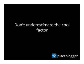 Don’t underestimate the cool
           factor




                     placeblogger
 