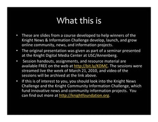 What this is
• These are slides from a course developed to help winners of the
  Knight News & Information Challenge develop, launch, and grow
  online community, news, and information projects.
• The original presentation was given as part of a seminar presented
  at the Knight Digital Media Center at USC/Annenberg.
• Session handouts, assignments, and resource material are
  available FREE on the web at http://bit.ly/KDMC. The sessions were
  streamed live the week of March 21, 2010, and video of the
  sessions will be archived at the link above.
• If this is of interest to you, you should look into the Knight News
  Challenge and the Knight Community Information Challenge, which
  fund innovative news and community information projects. You
  can find out more at http://knightfoundation.org.
 