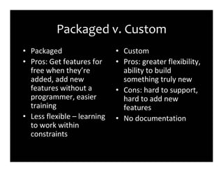 Packaged v. Custom
• Packaged                   • Custom
• Pros: Get features for     • Pros: greater flexibility,
  free when they’re            ability to build
  added, add new               something truly new
  features without a         • Cons: hard to support,
  programmer, easier           hard to add new
  training                     features
• Less flexible – learning   • No documentation
  to work within
  constraints
 