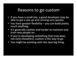 Reasons to go custom
• If you have a small site, a good developer may be
  able to get a site up and running very quickly.
• You have greater flexibility – you can build pretty
  much anything.
• It’s generally costlier and harder to maintain and
  train new people on.
• If you’re developing something that truly does
  not exist elsewhere, custom is the way to go.
• You might be working with the next big thing.
 