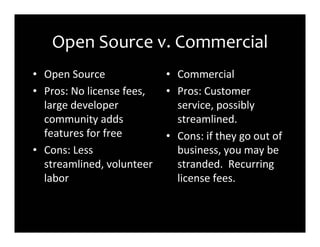 Open Source v. Commercial
• Open Source              • Commercial
• Pros: No license fees,   • Pros: Customer
  large developer            service, possibly
  community adds             streamlined.
  features for free        • Cons: if they go out of
• Cons: Less                 business, you may be
  streamlined, volunteer     stranded. Recurring
  labor                      license fees.
 