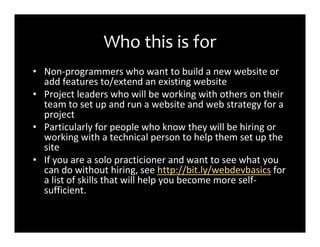 Who this is for
• Non-programmers who want to build a new website or
  add features to/extend an existing website
• Project leaders who will be working with others on their
  team to set up and run a website and web strategy for a
  project
• Particularly for people who know they will be hiring or
  working with a technical person to help them set up the
  site
• If you are a solo practicioner and want to see what you
  can do without hiring, see http://bit.ly/webdevbasics for
  a list of skills that will help you become more self-
  sufficient.
 