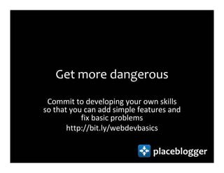 Get more dangerous
 Commit to developing your own skills
so that you can add simple features and
           fix basic problems
       http://bit.ly/webdevbasics

                               placeblogger
 