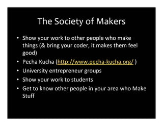 The Society of Makers
• Show your work to other people who make
  things (& bring your coder, it makes them feel
  good)
• Pecha Kucha (http://www.pecha-kucha.org/ )
• University entrepreneur groups
• Show your work to students
• Get to know other people in your area who Make
  Stuff
 
