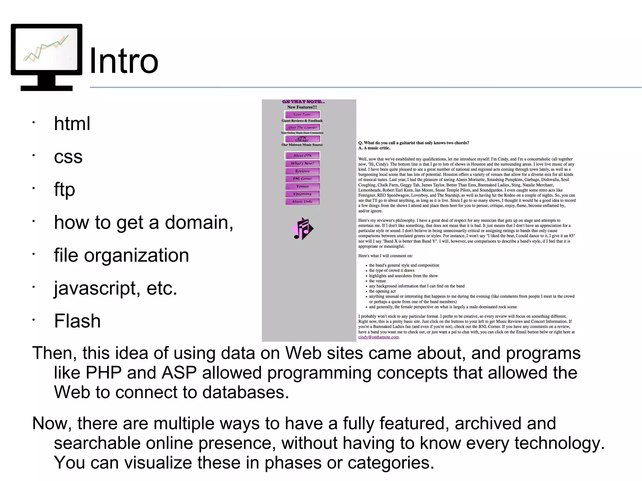 Intro
•
html
•
css
•
ftp
•
how to get a domain,
•
file organization
•
javascript, etc.
•
Flash
Then, this idea of using data on Web sites came about, and programs
like PHP and ASP allowed programming concepts that allowed the
Web to connect to databases.
Now, there are multiple ways to have a fully featured, archived and
searchable online presence, without having to know every technology.
You can visualize these in phases or categories.
 