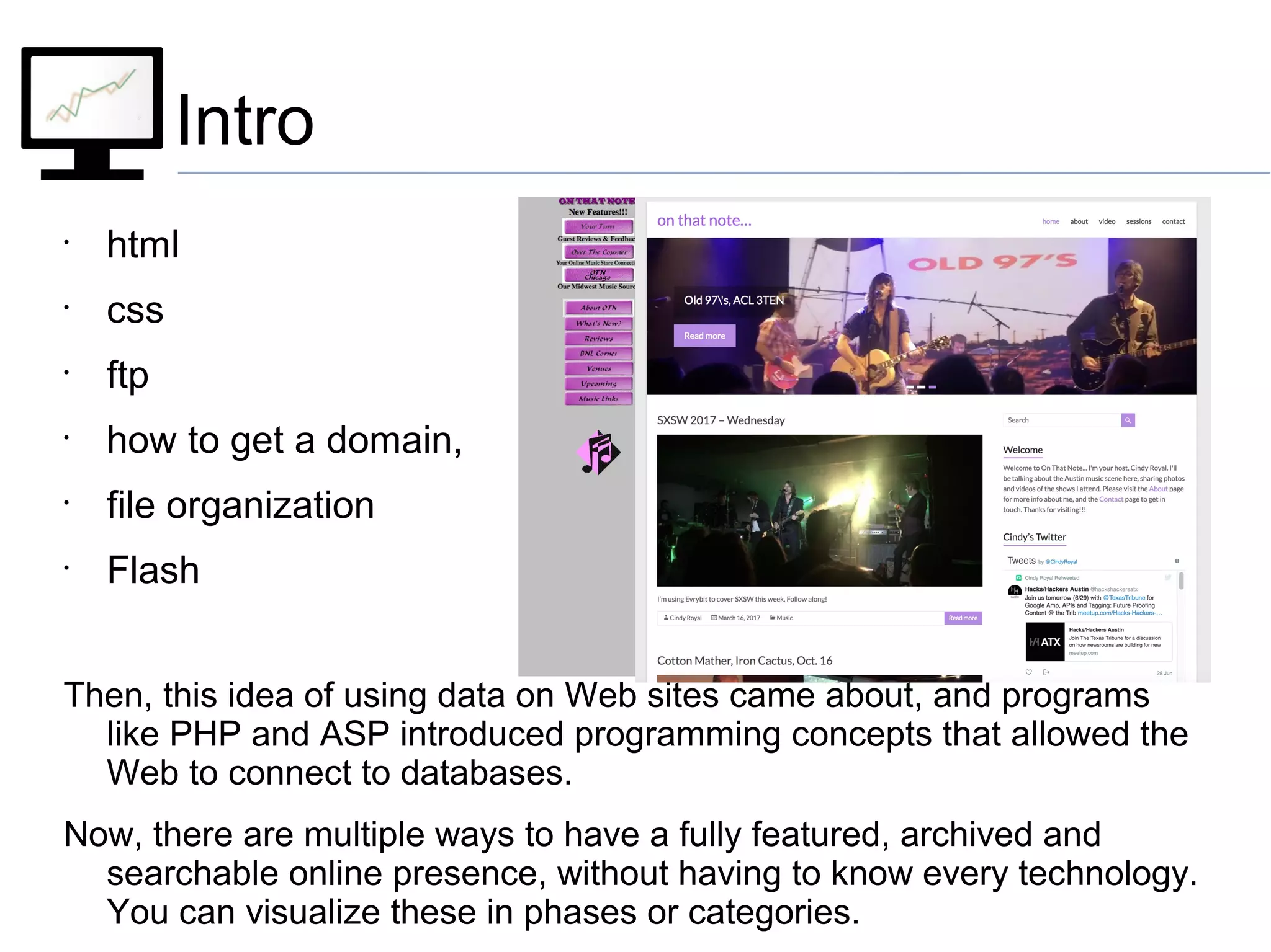 Intro
•
html
•
css
•
ftp
•
how to get a domain,
•
file organization
•
Flash
Then, this idea of using data on Web sites came about, and programs
like PHP and ASP introduced programming concepts that allowed the
Web to connect to databases.
Now, there are multiple ways to have a fully featured, archived and
searchable online presence, without having to know every technology.
You can visualize these in phases or categories.
 