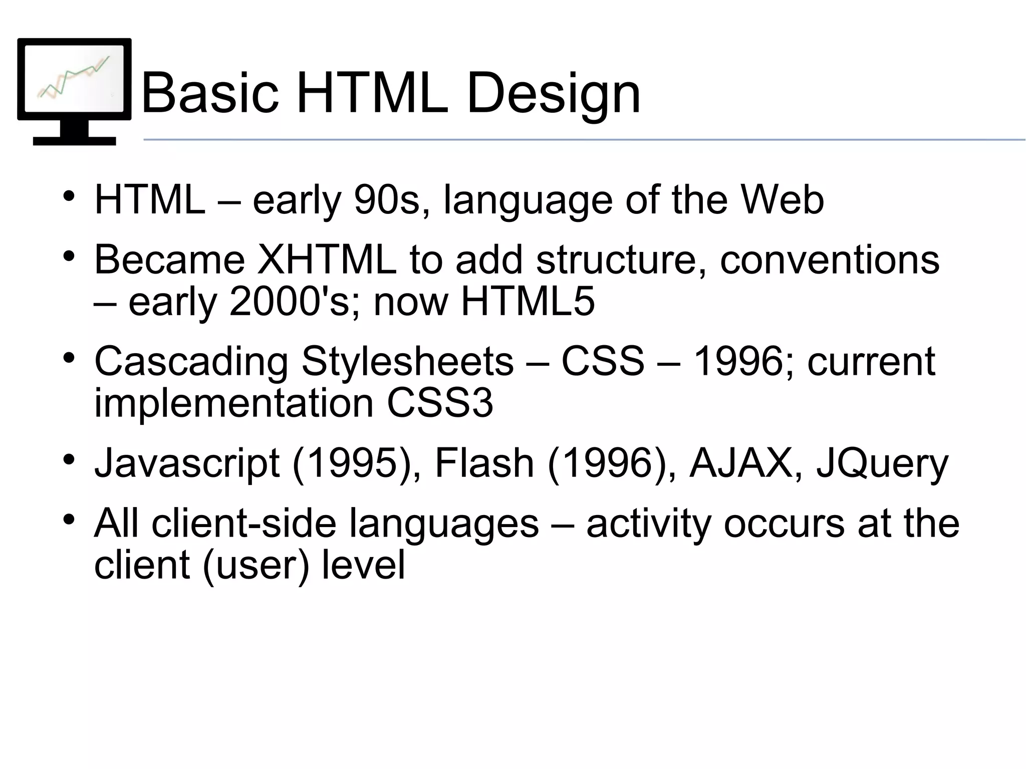 Basic HTML Design

HTML – early 90s, language of the Web

Became XHTML to add structure, conventions
– early 2000's; now HTML5

Cascading Stylesheets – CSS – 1996; current
implementation CSS3

Javascript (1995), Flash (1996), AJAX, JQuery

All client-side languages – activity occurs at the
client (user) level
 