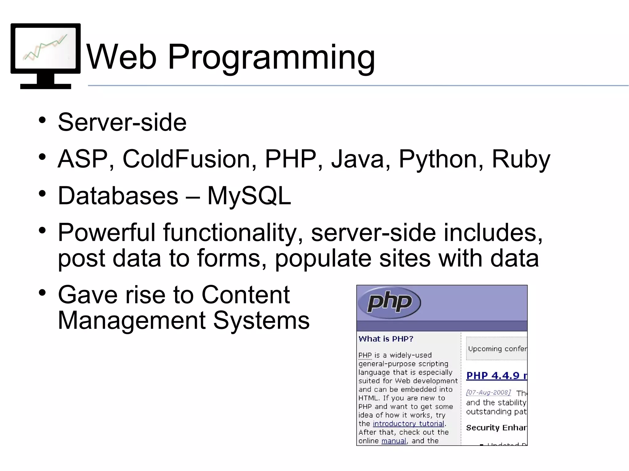 Web Programming

Server-side

ASP, ColdFusion, PHP, Java, Python, Ruby

Databases – MySQL

Powerful functionality, server-side includes,
post data to forms, populate sites with data

Gave rise to Content
Management Systems
 