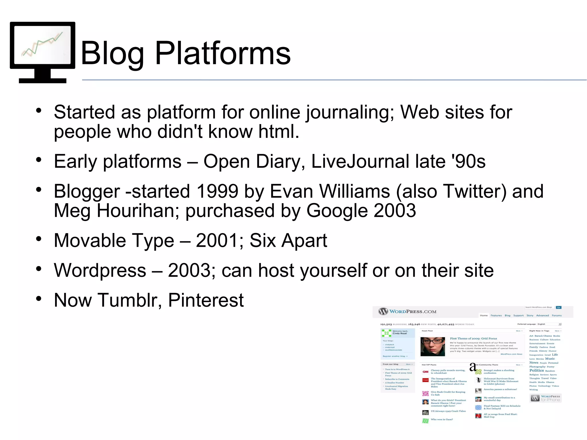 Blog Platforms

Started as platform for online journaling; Web sites for
people who didn't know html.

Early platforms – Open Diary, LiveJournal late '90s

Blogger -started 1999 by Evan Williams (also Twitter) and
Meg Hourihan; purchased by Google 2003

Movable Type – 2001; Six Apart

Wordpress – 2003; can host yourself or on their site

Now Tumblr, Pinterest
a
 