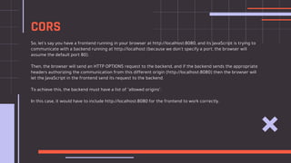 So, let's say you have a frontend running in your browser at http://localhost:8080, and its JavaScript is trying to
communicate with a backend running at http://localhost (because we don't specify a port, the browser will
assume the default port 80).
Then, the browser will send an HTTP OPTIONS request to the backend, and if the backend sends the appropriate
headers authorizing the communication from this different origin (http://localhost:8080) then the browser will
let the JavaScript in the frontend send its request to the backend.
To achieve this, the backend must have a list of "allowed origins".
In this case, it would have to include http://localhost:8080 for the frontend to work correctly.
CORS
 