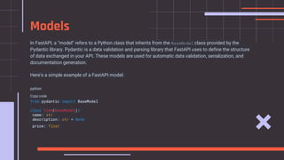 In FastAPI, a "model" refers to a Python class that inherits from the BaseModel class provided by the
Pydantic library. Pydantic is a data validation and parsing library that FastAPI uses to define the structure
of data exchanged in your API. These models are used for automatic data validation, serialization, and
documentation generation.
Here's a simple example of a FastAPI model:
python
Copy code
from pydantic import BaseModel
class Item(BaseModel):
name: str
description: str = None
price: float
Models
 
