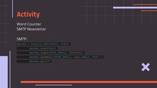 Word Counter
SMTP Newsletter
SMTP:
server = smtplib.SMTP(HOST, PORT)
server.starttls()
server.login(FROM_EMAIL, PASSWORD)
server.sendmail(FROM_EMAIL, user.email, BODY )
server.quit()
Activity
 