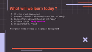 What will we learn today ?
1. Overview of web development
2. Frontend Frameworks with hands-on with React via Next.js
3. Backend Frameworks with hands-on with FastAPI
4. A full stack project Be My Valentine
5. Deployment of the Project
# Templates will be provided for the project development
 