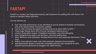 FastAPI is a modern, fast (high-performance), web framework for building APIs with Python 3.8+
based on standard Python type hints.
The key features are:
A. Fast: Very high performance, on par with NodeJS and Go (thanks to Starlette and Pydantic).
One of the fastest Python frameworks available.
B. Fast to code: Increase the speed to develop features by about 200% to 300%. *
C. Fewer bugs: Reduce about 40% of human (developer) induced errors. *
D. Intuitive: Great editor support. Completion everywhere. Less time debugging.
E. Easy: Designed to be easy to use and learn. Less time reading docs.
F. Short: Minimize code duplication. Multiple features from each parameter declaration. Fewer
bugs.
G. Robust: Get production-ready code. With automatic interactive documentation.
H. Standards-based: Based on (and fully compatible with) the open standards for APIs:
OpenAPI (previously known as Swagger) and JSON Schema.
FASTAPI
 