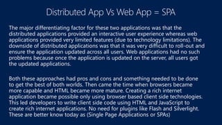 The major differentiating factor for these two applications was that the
distributed applications provided an interactive user experience whereas web
applications provided very limited features (due to technology limitations). The
downside of distributed applications was that it was very difficult to roll-out and
ensure the application updated across all users. Web applications had no such
problems because once the application is updated on the server, all users got
the updated applications.
Both these approaches had pros and cons and something needed to be done
to get the best of both worlds. Then came the time when browsers became
more capable and HTML became more mature. Creating a rich internet
application became possible only using browser based client side technologies.
This led developers to write client side code using HTML and JavaScript to
create rich internet applications. No need for plugins like Flash and Silverlight.
These are better know today as (Single Page Applications or SPAs)
 