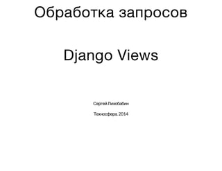 Обработка запросов
Django Views
СергейЛихобабин
Техносфера.2014
 