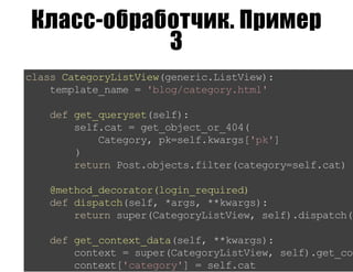 Класс-обработчик. Пример
3
classCategoryListView(generic.ListView):
template_name='blog/category.html'
defget_queryset(self):
self.cat=get_object_or_404(
Category,pk=self.kwargs['pk']
)
returnPost.objects.filter(category=self.cat)
@method_decorator(login_required)
defdispatch(self,*args,**kwargs):
returnsuper(CategoryListView,self).dispatch(*
defget_context_data(self,**kwargs):
context=super(CategoryListView,self).get_con
context['category']=self.cat
 