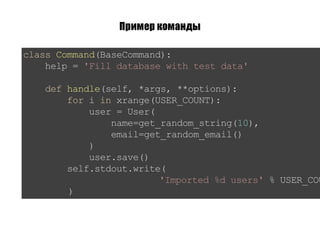Пример команды
classCommand(BaseCommand):
help='Filldatabasewithtestdata'
defhandle(self,*args,**options):
foriinxrange(USER_COUNT):
user=User(
name=get_random_string(10),
email=get_random_email()
)
user.save()
self.stdout.write(
'Imported%dusers'%USER_COU
)
 