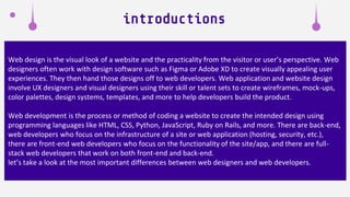 Web design is the visual look of a website and the practicality from the visitor or user’s perspective. Web
designers often work with design software such as Figma or Adobe XD to create visually appealing user
experiences. They then hand those designs off to web developers. Web application and website design
involve UX designers and visual designers using their skill or talent sets to create wireframes, mock-ups,
color palettes, design systems, templates, and more to help developers build the product.
Web development is the process or method of coding a website to create the intended design using
programming languages like HTML, CSS, Python, JavaScript, Ruby on Rails, and more. There are back-end,
web developers who focus on the infrastructure of a site or web application (hosting, security, etc.),
there are front-end web developers who focus on the functionality of the site/app, and there are full-
stack web developers that work on both front-end and back-end.
let’s take a look at the most important differences between web designers and web developers.
introductions
 