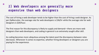 2) Web developers are generally more
expensive than web designers
The cost of hiring a web developer tends to be higher than the cost of hiring a web designer. As
per ZipRecruiter, the average rate for web developers is $36/hr while the average rate for web
designers is $29/hour.
The first reason for this discrepancy is likely to supply and demand—there are more web
designers than web developers, and coding in general is an extremely sought-after skill.
As coding becomes more ubiquitous among the talent pool the discrepancy between rates
decreases. Whenever it comes to expertise, whether hiring developers or designers you are
paying for the experience.
 