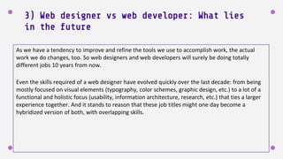 3) Web designer vs web developer: What lies
in the future
As we have a tendency to improve and refine the tools we use to accomplish work, the actual
work we do changes, too. So web designers and web developers will surely be doing totally
different jobs 10 years from now.
Even the skills required of a web designer have evolved quickly over the last decade: from being
mostly focused on visual elements (typography, color schemes, graphic design, etc.) to a lot of a
functional and holistic focus (usability, information architecture, research, etc.) that ties a larger
experience together. And it stands to reason that these job titles might one day become a
hybridized version of both, with overlapping skills.
 