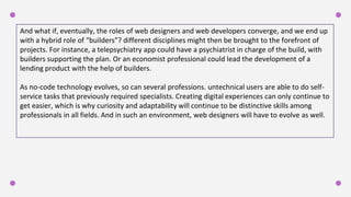 And what if, eventually, the roles of web designers and web developers converge, and we end up
with a hybrid role of “builders”? different disciplines might then be brought to the forefront of
projects. For instance, a telepsychiatry app could have a psychiatrist in charge of the build, with
builders supporting the plan. Or an economist professional could lead the development of a
lending product with the help of builders.
As no-code technology evolves, so can several professions. untechnical users are able to do self-
service tasks that previously required specialists. Creating digital experiences can only continue to
get easier, which is why curiosity and adaptability will continue to be distinctive skills among
professionals in all fields. And in such an environment, web designers will have to evolve as well.
 