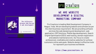 Pro Creations is leading Web Development Company in
Nagpur, India. We are developing website and software as per
the client business requirement. We are providing software
services like web designing and development, web
application, ERP Solutions, Mobile App development, Search
Engine Optimization (SEO), web hosting, domain registration
and website maintenance etc. Our focus to create
professional, creditable and creative websites for achieve
customers online web goals. Website design is effective tools
for represent your business worldwide.
WE ARE WEBSITE
DEVELOPMENT & DIGITAL
MARKETING COMPANY
https://www.procreations.in
 