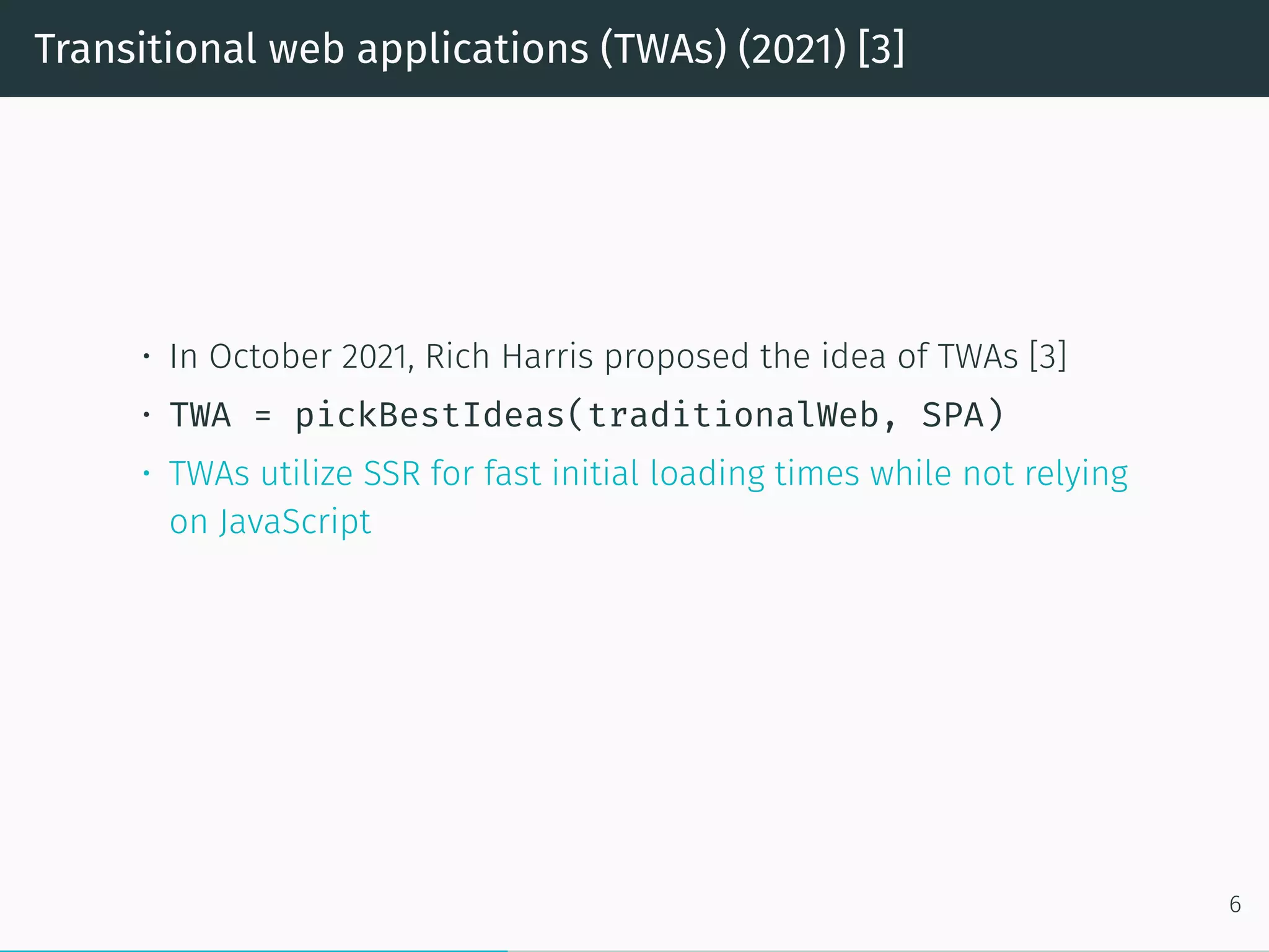 Transitional web applications (TWAs) (2021) [3]
• In October 2021, Rich Harris proposed the idea of TWAs [3]
• TWA = pickBestIdeas(traditionalWeb, SPA)
• TWAs utilize SSR for fast initial loading times while not relying
on JavaScript
6
 