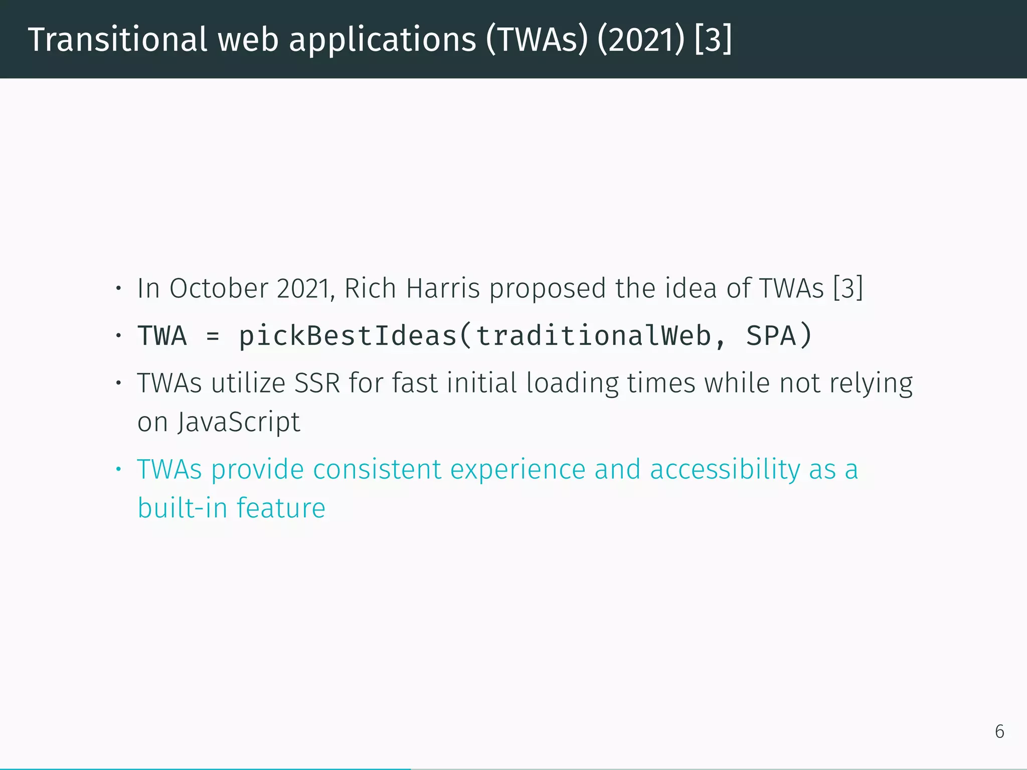Transitional web applications (TWAs) (2021) [3]
• In October 2021, Rich Harris proposed the idea of TWAs [3]
• TWA = pickBestIdeas(traditionalWeb, SPA)
• TWAs utilize SSR for fast initial loading times while not relying
on JavaScript
• TWAs provide consistent experience and accessibility as a
built-in feature
6
 